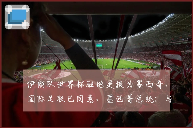 伊朗队世界杯驻地更换为墨西哥，国际足联已同意，墨西哥总统：与国际足联协商伊朗队驻墨细节