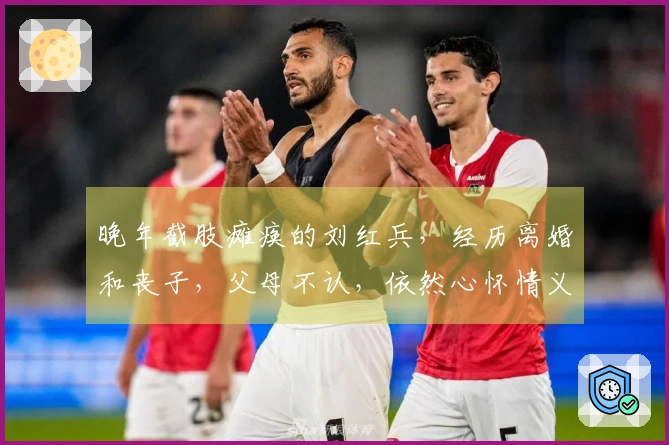晚年截肢瘫痪的刘红兵，经历离婚和丧子，父母不认，依然心怀情义